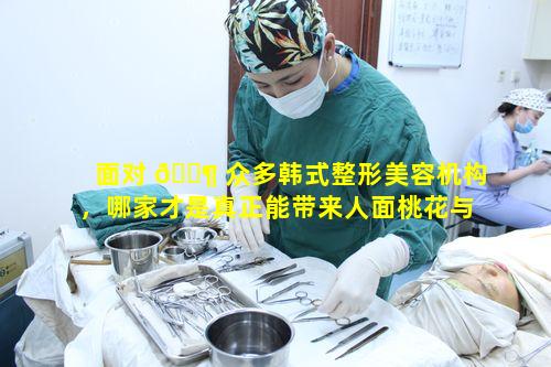 面对 🐶 众多韩式整形美容机构，哪家才是真正能带来人面桃花与前凸后翘效果的好选择